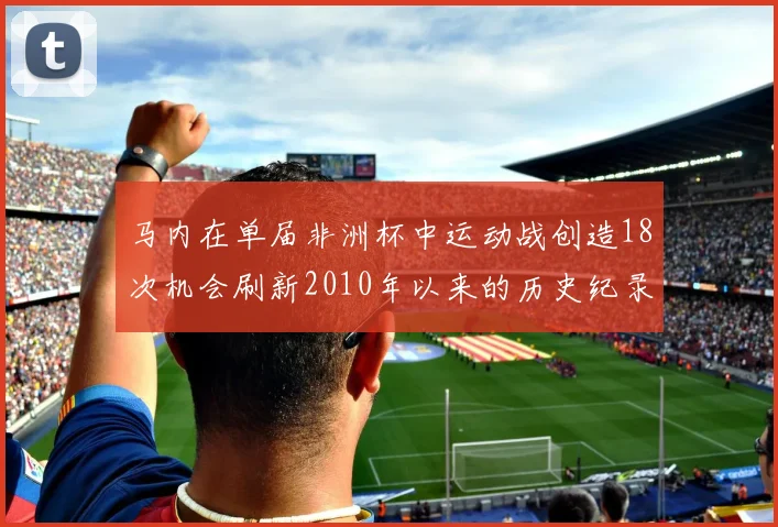 马内在单届非洲杯中运动战创造18次机会刷新2010年以来的历史纪录