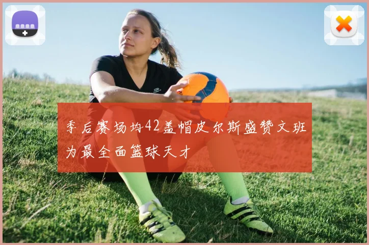 季后赛场均42盖帽皮尔斯盛赞文班为最全面篮球天才