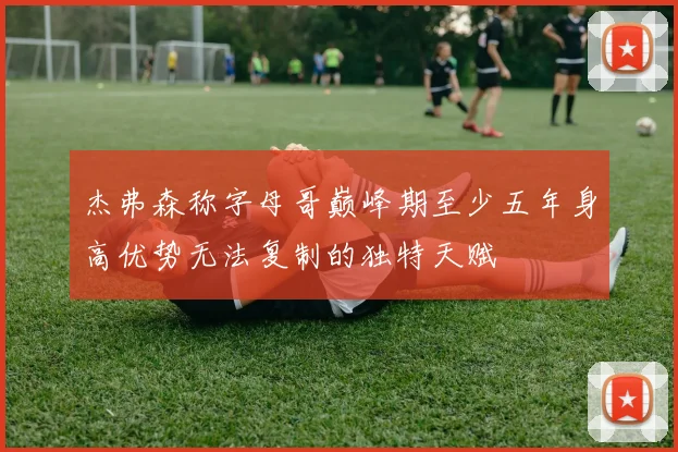 杰弗森称字母哥巅峰期至少五年身高优势无法复制的独特天赋