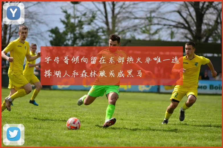 字母哥倾向留在东部热火非唯一选择湖人和森林狼或成黑马