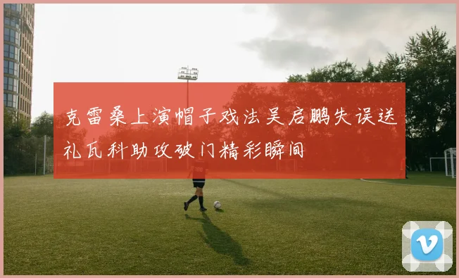 克雷桑上演帽子戏法吴启鹏失误送礼瓦科助攻破门精彩瞬间