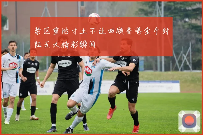 禁区重地寸土不让回顾香港金牛封阻五大精彩瞬间
