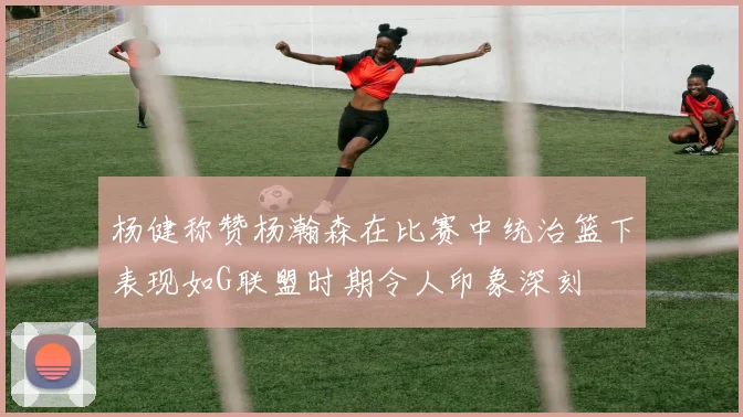 杨健称赞杨瀚森在比赛中统治篮下表现如G联盟时期令人印象深刻
