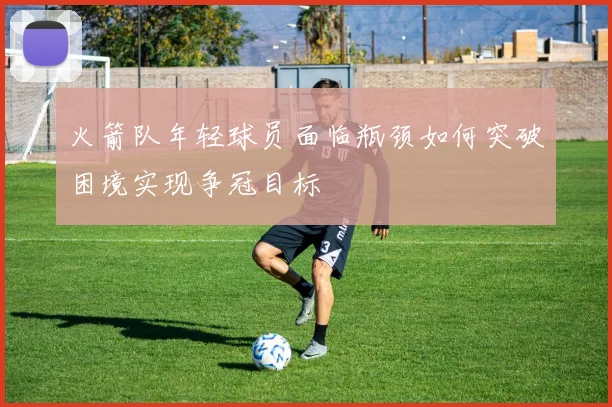 火箭队年轻球员面临瓶颈如何突破困境实现争冠目标