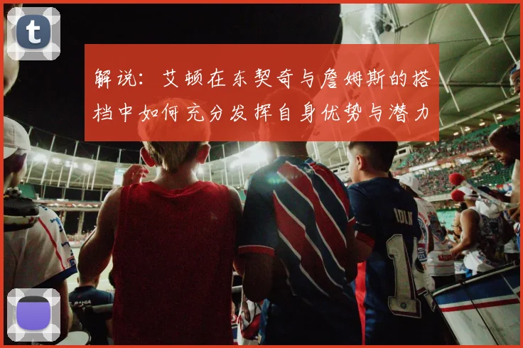 解说：艾顿在东契奇与詹姆斯的搭档中如何充分发挥自身优势与潜力