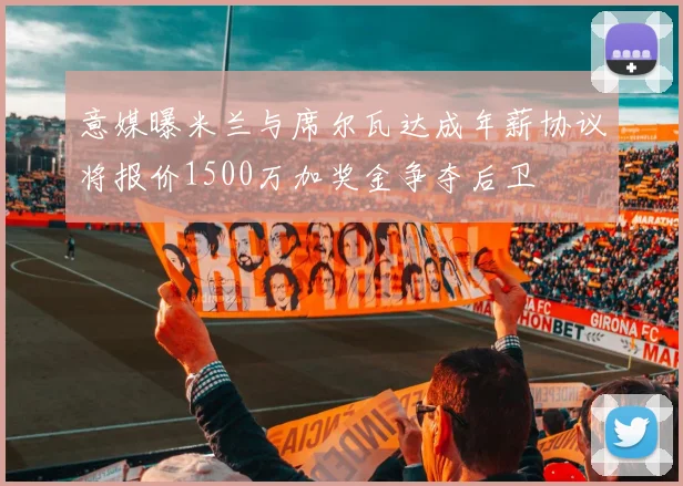 意媒曝米兰与席尔瓦达成年薪协议将报价1500万加奖金争夺后卫