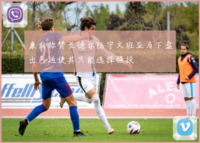 康利称赞兰德尔防守文班亚马下盘出色迫使其只能选择强投