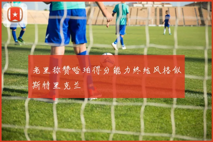 老里称赞哈珀得分能力终结风格似斯特里克兰
