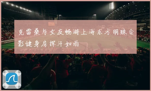 克雷桑与女友畅游上海东方明珠合影健身房挥汗如雨