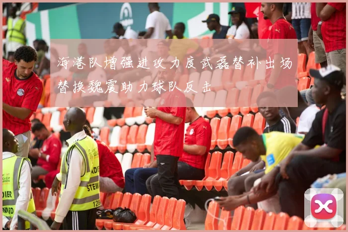 海港队增强进攻力度武磊替补出场替换魏震助力球队反击