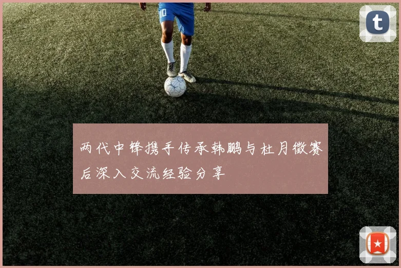 两代中锋携手传承韩鹏与杜月徵赛后深入交流经验分享
