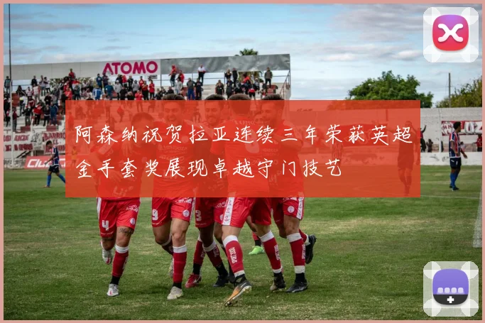 阿森纳祝贺拉亚连续三年荣获英超金手套奖展现卓越守门技艺