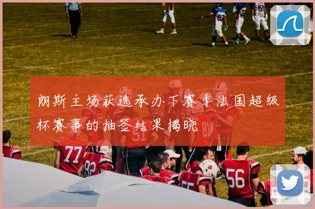 朗斯主场获选承办下赛季法国超级杯赛事的抽签结果揭晓